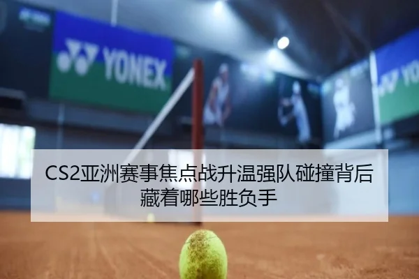 CS2亚洲赛事焦点战升温强队碰撞背后藏着哪些胜负手 | DouYu